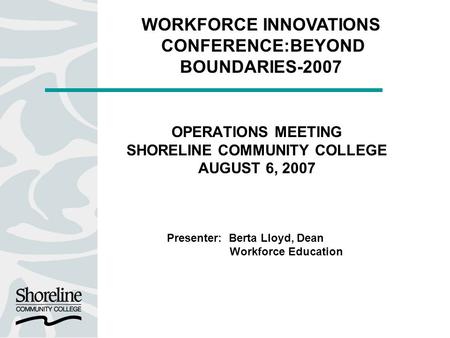 OPERATIONS MEETING SHORELINE COMMUNITY COLLEGE AUGUST 6, 2007 Presenter: Berta Lloyd, Dean Workforce Education WORKFORCE INNOVATIONS CONFERENCE:BEYOND.