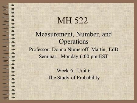 MH 522 Measurement, Number, and Operations Professor: Donna Numeroff -Martin, EdD Seminar: Monday 6:00 pm EST Week 6: Unit 6 The Study of Probability.