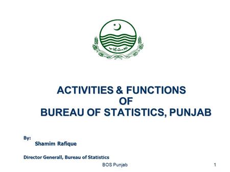 ACTIVITIES & FUNCTIONS OF BUREAU OF STATISTICS, PUNJAB BOS Punjab1 By: Shamim Rafique Director Generall, Bureau of Statistics.