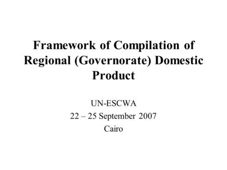 Framework of Compilation of Regional (Governorate) Domestic Product UN-ESCWA 22 – 25 September 2007 Cairo.