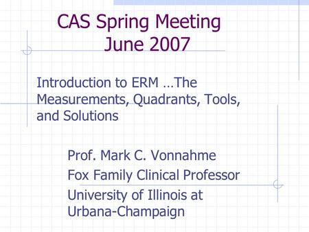 CAS Spring Meeting June 2007 Introduction to ERM …The Measurements, Quadrants, Tools, and Solutions Prof. Mark C. Vonnahme Fox Family Clinical Professor.