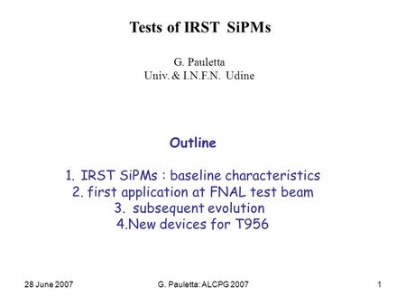 28 June 2007G. Pauletta: ALCPG 20071 Tests of IRST SiPMs G. Pauletta Univ. & I.N.F.N. Udine Outline 1.IRST SiPMs : baseline characteristics 2.first application.