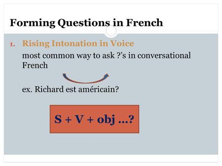 Forming Questions in French 1. Rising Intonation in Voice most common way to ask ?’s in conversational French ex. Richard est américain? S + V + obj …?