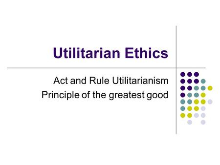 Utilitarian Ethics Act and Rule Utilitarianism Principle of the greatest good.