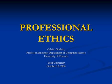 PROFESSIONAL ETHICS Calvin Gotlieb, Professor Emeritus, Department of Computer Science University of Toronto York University October 18, 2006.