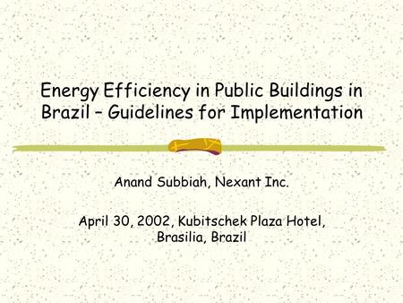 Energy Efficiency in Public Buildings in Brazil – Guidelines for Implementation Anand Subbiah, Nexant Inc. April 30, 2002, Kubitschek Plaza Hotel, Brasilia,