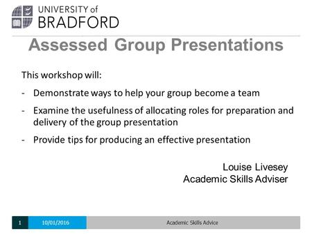 Assessed Group Presentations Louise Livesey Academic Skills Adviser This workshop will: -Demonstrate ways to help your group become a team -Examine the.