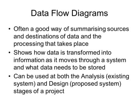 Data Flow Diagrams Often a good way of summarising sources and destinations of data and the processing that takes place Shows how data is transformed into.