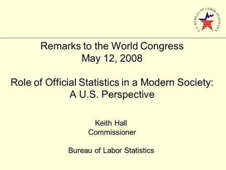 Remarks to the World Congress May 12, 2008 Role of Official Statistics in a Modern Society: A U.S. Perspective Keith Hall Commissioner Bureau of Labor.