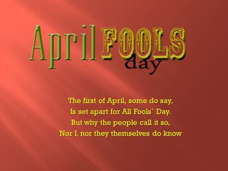 The first of April, some do say, Is set apart for All Fools` Day. But why the people call it so, Nor I, nor they themselves do know.