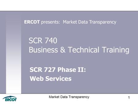 1 Market Data Transparency SCR 740 Business & Technical Training SCR 727 Phase II: Web Services ERCOT presents: Market Data Transparency.