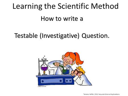 Learning the Scientific Method How to write a Testable (Investigative) Question. Tamara Helfer, 2012 Sequoia Science Explorations.