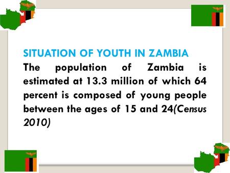 SITUATION OF YOUTH IN ZAMBIA The population of Zambia is estimated at 13.3 million of which 64 percent is composed of young people between the ages of.