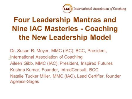 Four Leadership Mantras and Nine IAC Masteries - Coaching the New Leadership Model Dr. Susan R. Meyer, MMC (IAC), BCC, President, International Association.