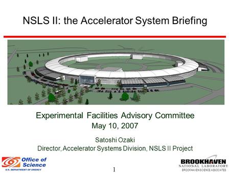 1 BROOKHAVEN SCIENCE ASSOCIATES NSLS II: the Accelerator System Briefing Experimental Facilities Advisory Committee May 10, 2007 Satoshi Ozaki Director,