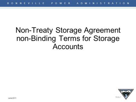 Slide 1 B O N N E V I L L E P O W E R A D M I N I S T R A T I O N June 2011 Non-Treaty Storage Agreement non-Binding Terms for Storage Accounts.