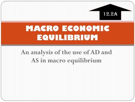 An analysis of the use of AD and AS in macro equilibrium MACRO ECONOMIC EQUILIBRIUM 12.2A.