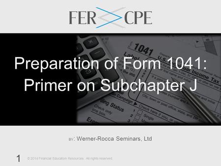 BY : Werner-Rocca Seminars, Ltd 1 © 2014 Financial Education Resources. All rights reserved. Preparation of Form 1041: Primer on Subchapter J.