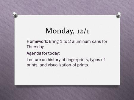 Monday, 12/1 Homework: Bring 1 to 2 aluminum cans for Thursday Agenda for today: Lecture on history of fingerprints, types of prints, and visualization.