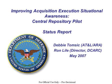 For Official Use Only – Pre-Decisional Improving Acquisition Execution Situational Awareness: Central Repository Pilot Status Report Debbie Tomsic (AT&L/ARA)