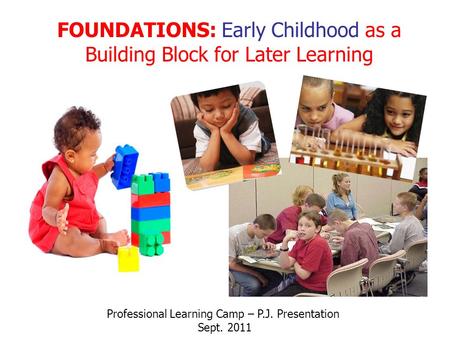 FOUNDATIONS: Early Childhood as a Building Block for Later Learning Professional Learning Camp – P.J. Presentation Sept. 2011.