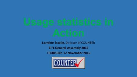 Usage statistics in Action Lorraine Estelle, Director of COUNTER EIFL General Assembly 2015 THURSDAY, 12 November 2015.