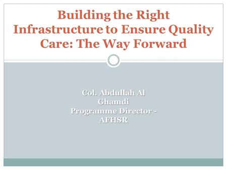 Building the Right Infrastructure to Ensure Quality Care: The Way Forward Col. Abdullah Al Ghamdi Programme Director - AFHSR.