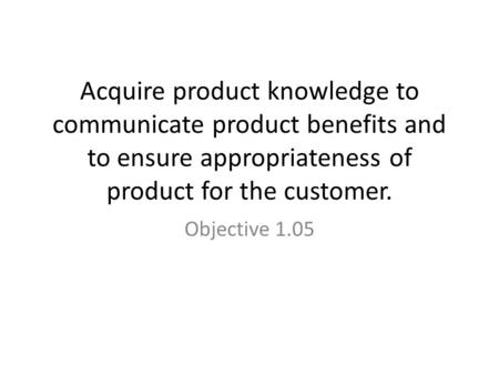 Acquire product knowledge to communicate product benefits and to ensure appropriateness of product for the customer. Objective 1.05.