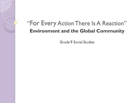 “ For Every Action There Is A Reaction” Environment and the Global Community Grade 9 Social Studies.