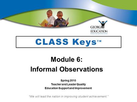 “We will lead the nation in improving student achievement.” CLASS Keys TM Module 6: Informal Observations Spring 2010 Teacher and Leader Quality Education.