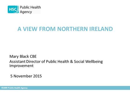 A VIEW FROM NORTHERN IRELAND Mary Black CBE Assistant Director of Public Health & Social Wellbeing Improvement 5 November 2015 ©2009 Public Health Agency.