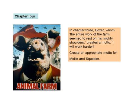 Chapter four In chapter three, Boxer, whom ‘the entire work of the farm seemed to rest on his mighty shoulders,’ creates a motto: ‘I will work harder!’