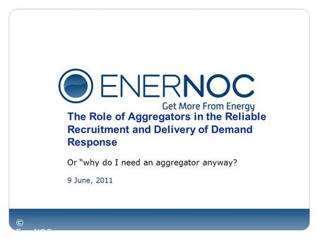 © EnerNOC Inc. The Role of Aggregators in the Reliable Recruitment and Delivery of Demand Response Or “why do I need an aggregator anyway? 9 June, 2011.