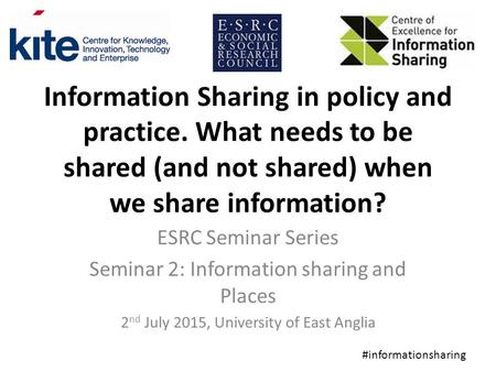 Information Sharing in policy and practice. What needs to be shared (and not shared) when we share information? ESRC Seminar Series Seminar 2: Information.