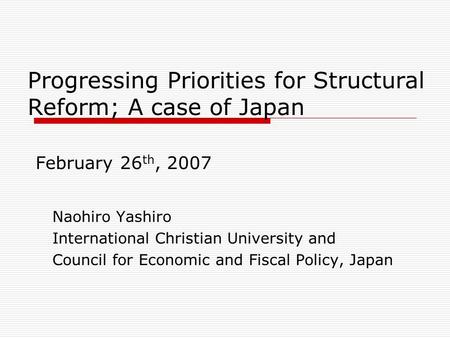 Progressing Priorities for Structural Reform; A case of Japan February 26 th, 2007 Naohiro Yashiro International Christian University and Council for Economic.