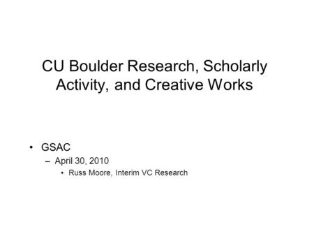 CU Boulder Research, Scholarly Activity, and Creative Works GSAC –April 30, 2010 Russ Moore, Interim VC Research.