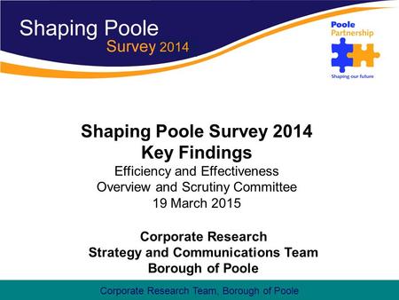 Corporate Research Team, Borough of Poole Shaping Poole Survey 2014 Key Findings Efficiency and Effectiveness Overview and Scrutiny Committee 19 March.