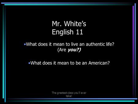 The greatest class you'll ever take! Mr. White’s English 11 What does it mean to live an authentic life? (Are you?) What does it mean to be an American?