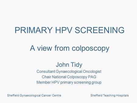 Sheffield Gynaecological Cancer CentreSheffield Teaching Hospitals PRIMARY HPV SCREENING A view from colposcopy John Tidy Consultant Gynaecological Oncologist.