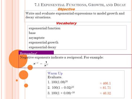 7.1 E XPONENTIAL F UNCTIONS, G ROWTH, AND D ECAY Warm Up Evaluate. 1. 100(1.08) 20 2. 100(1 – 0.02) 10 3. 100(1 + 0.08) –10 ≈ 466.1 ≈ 81.71 ≈ 46.32 Write.