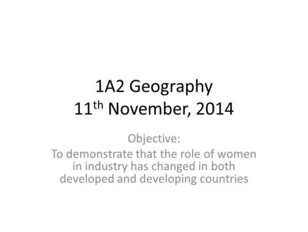 1A2 Geography 11 th November, 2014 Objective: To demonstrate that the role of women in industry has changed in both developed and developing countries.