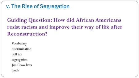 V. The Rise of Segregation Vocabulary discrimination poll tax segregation Jim Crow laws lynch Guiding Question: How did African Americans resist racism.