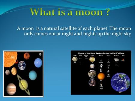 A moon is a natural satellite of each planet. The moon only comes out at night and bights up the night sky.