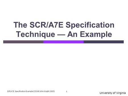 University of Virginia SCR/A7E Specification Example (CS340 John Knight 2005) 1 The SCR/A7E Specification Technique — An Example.