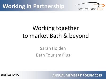 #BTPAGM15 Working in Partnership ANNUAL MEMBERS’ FORUM 2015 Working together to market Bath & beyond Sarah Holden Bath Tourism Plus.