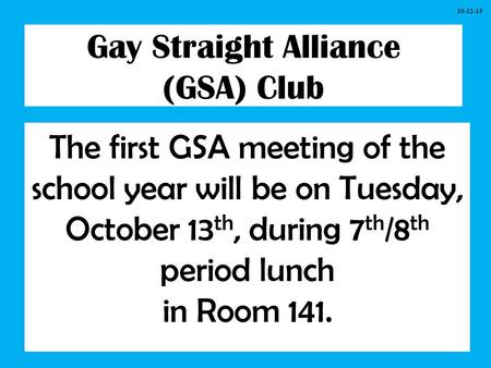 Gay Straight Alliance (GSA) Club The first GSA meeting of the school year will be on Tuesday, October 13 th, during 7 th /8 th period lunch in Room 141.