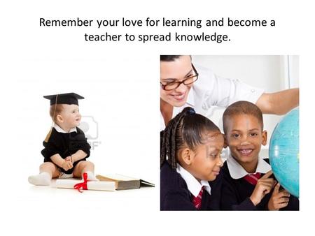 Remember your love for learning and become a teacher to spread knowledge.