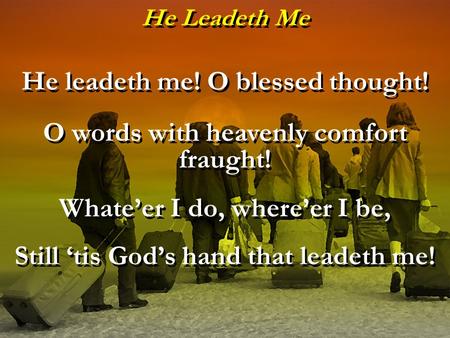 He Leadeth Me He leadeth me! O blessed thought! O words with heavenly comfort fraught! Whate’er I do, where’er I be, Still ‘tis God’s hand that leadeth.