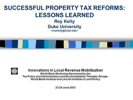 SUCCESSFUL PROPERTY TAX REFORMS: LESSONS LEARNED Roy Kelly Duke University Innovations in Local Revenue Mobilization World Bank Workshop Sponsored by the.