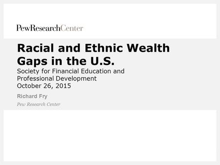 Racial and Ethnic Wealth Gaps in the U.S. Society for Financial Education and Professional Development October 26, 2015 Richard Fry Pew Research Center.